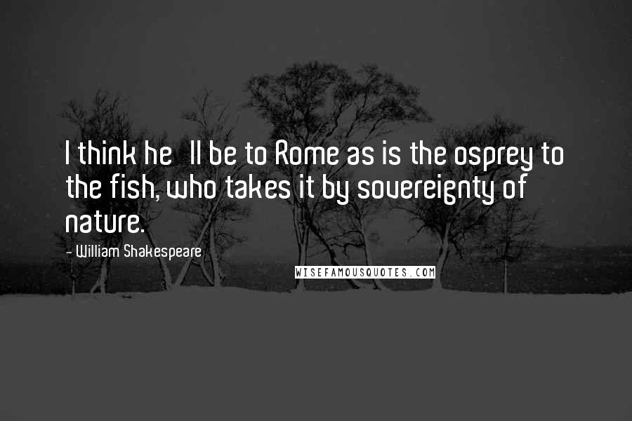 William Shakespeare Quotes: I think he'll be to Rome as is the osprey to the fish, who takes it by sovereignty of nature.