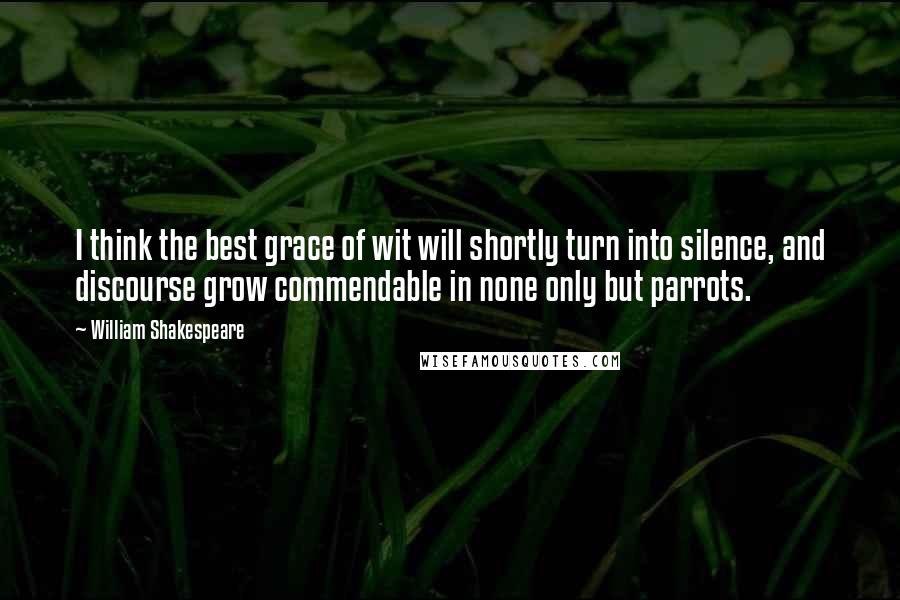 William Shakespeare Quotes: I think the best grace of wit will shortly turn into silence, and discourse grow commendable in none only but parrots.