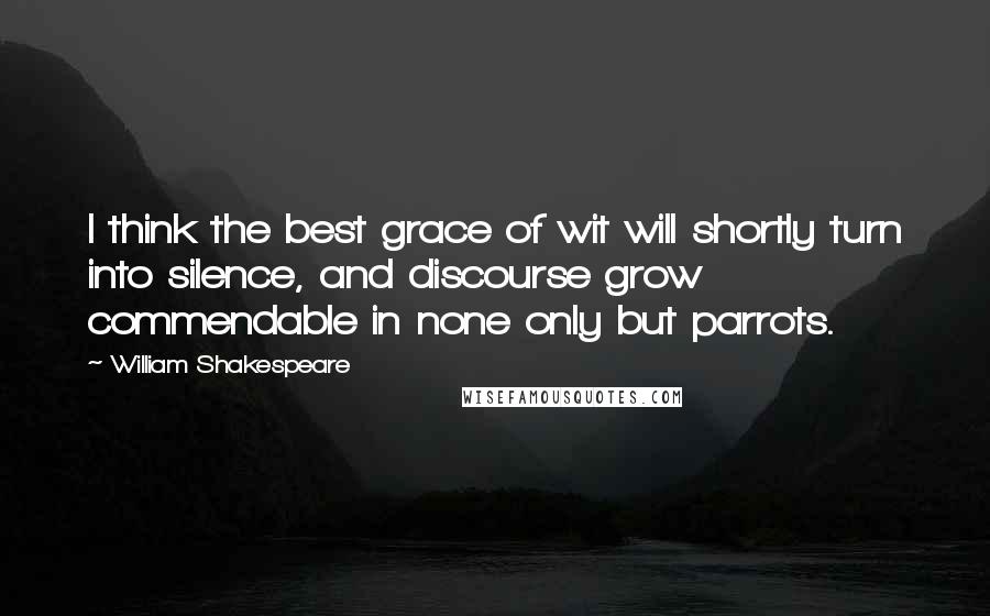 William Shakespeare Quotes: I think the best grace of wit will shortly turn into silence, and discourse grow commendable in none only but parrots.