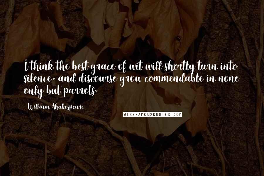 William Shakespeare Quotes: I think the best grace of wit will shortly turn into silence, and discourse grow commendable in none only but parrots.