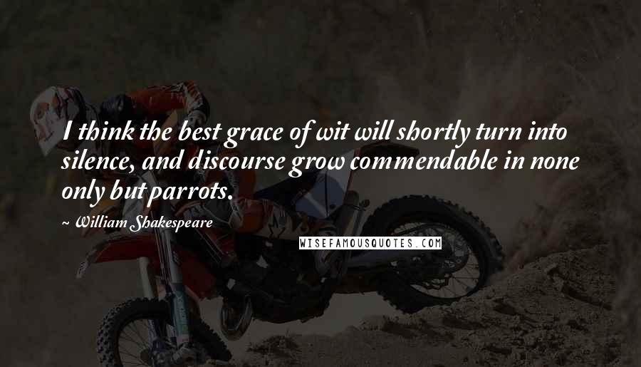 William Shakespeare Quotes: I think the best grace of wit will shortly turn into silence, and discourse grow commendable in none only but parrots.