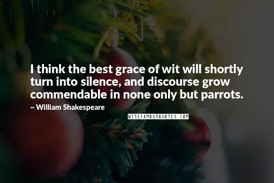 William Shakespeare Quotes: I think the best grace of wit will shortly turn into silence, and discourse grow commendable in none only but parrots.