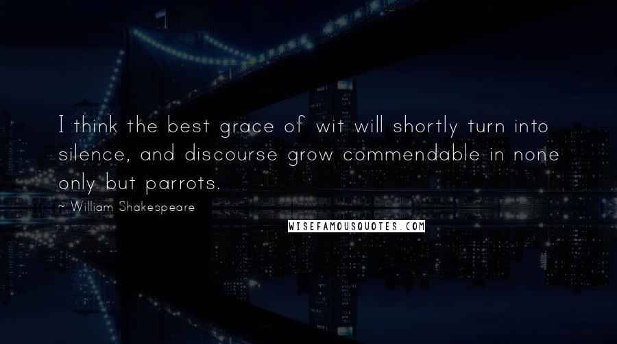 William Shakespeare Quotes: I think the best grace of wit will shortly turn into silence, and discourse grow commendable in none only but parrots.