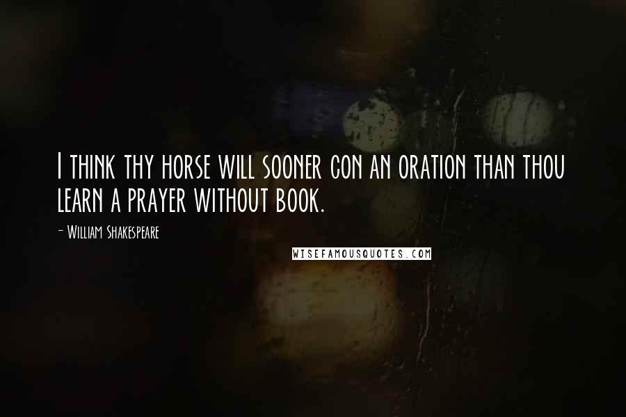 William Shakespeare Quotes: I think thy horse will sooner con an oration than thou learn a prayer without book.