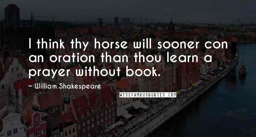 William Shakespeare Quotes: I think thy horse will sooner con an oration than thou learn a prayer without book.