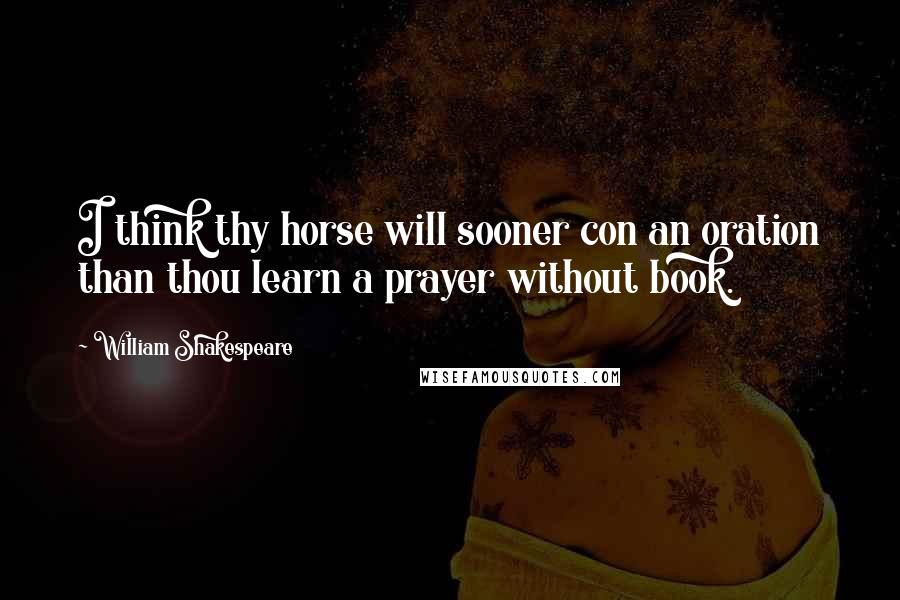 William Shakespeare Quotes: I think thy horse will sooner con an oration than thou learn a prayer without book.