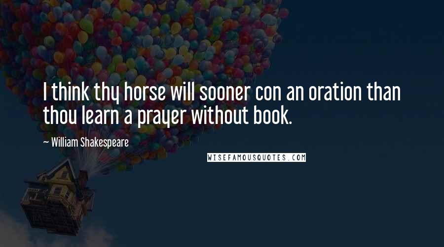 William Shakespeare Quotes: I think thy horse will sooner con an oration than thou learn a prayer without book.