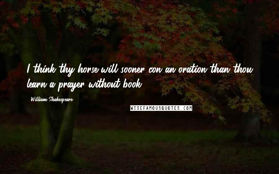 William Shakespeare Quotes: I think thy horse will sooner con an oration than thou learn a prayer without book.