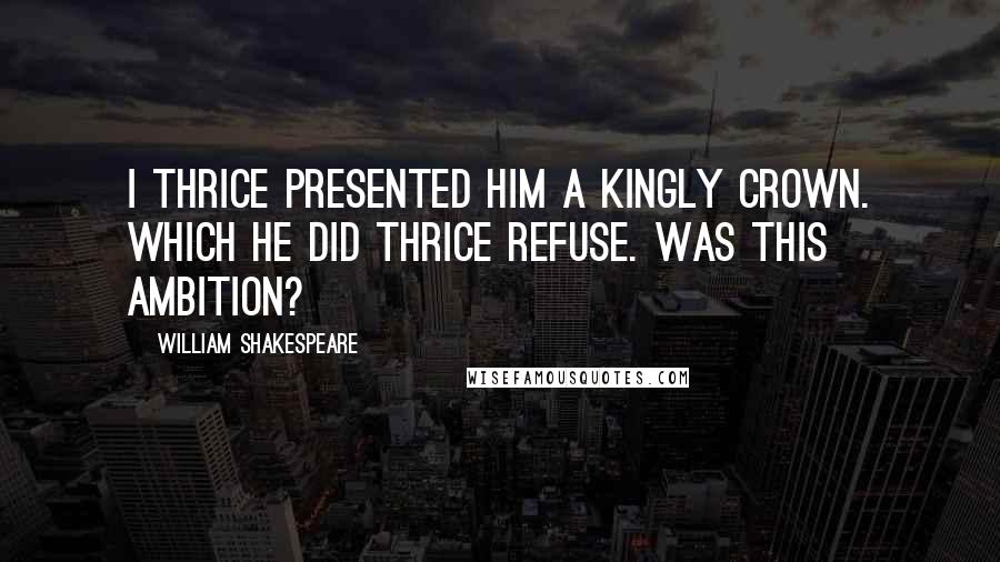 William Shakespeare Quotes: I thrice presented him a kingly crown. Which he did thrice refuse. Was this ambition?