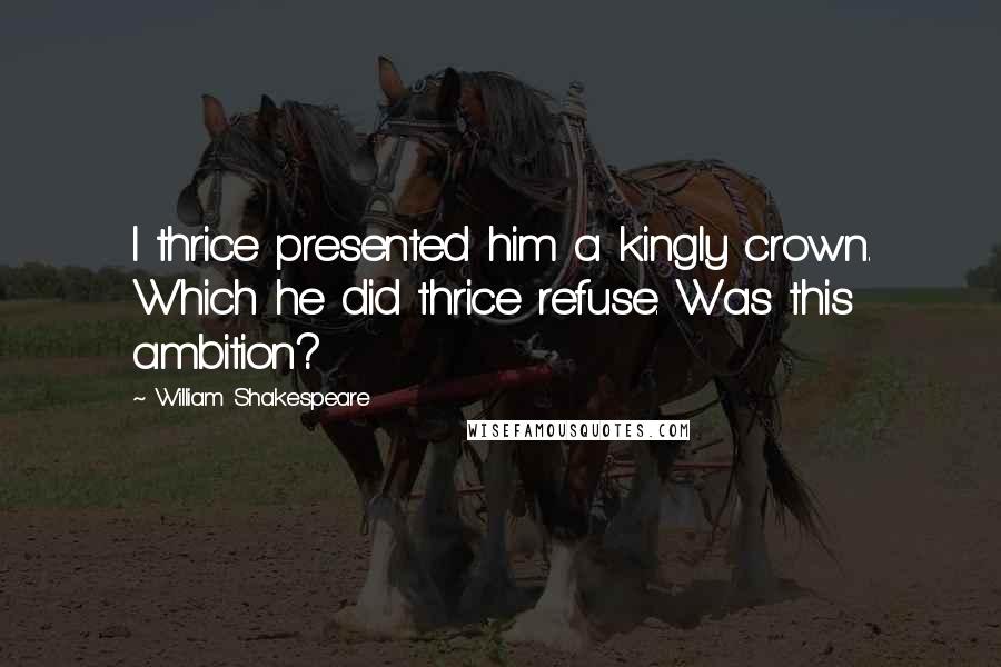 William Shakespeare Quotes: I thrice presented him a kingly crown. Which he did thrice refuse. Was this ambition?