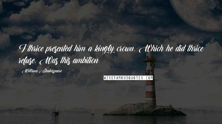 William Shakespeare Quotes: I thrice presented him a kingly crown. Which he did thrice refuse. Was this ambition?