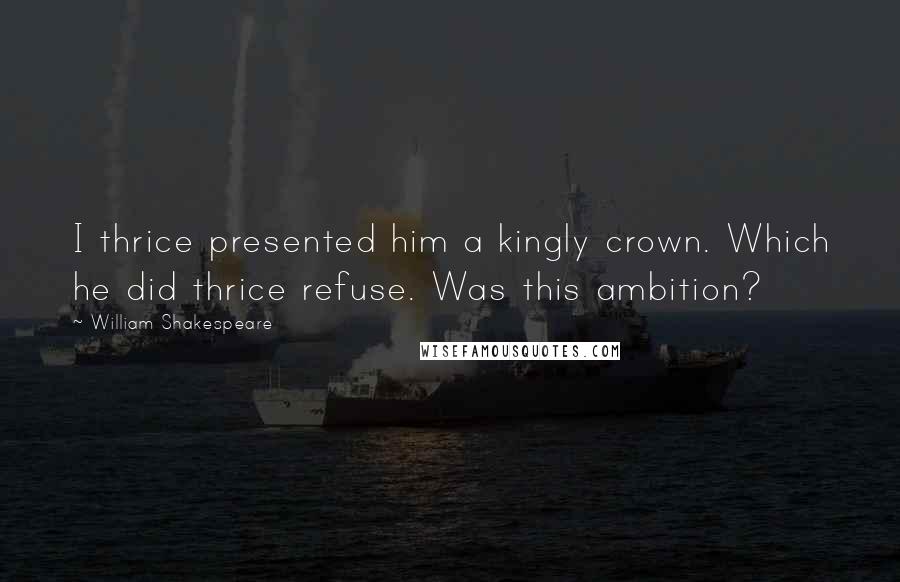 William Shakespeare Quotes: I thrice presented him a kingly crown. Which he did thrice refuse. Was this ambition?