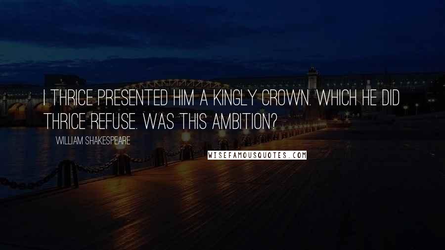 William Shakespeare Quotes: I thrice presented him a kingly crown. Which he did thrice refuse. Was this ambition?