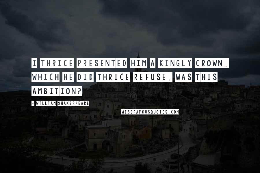 William Shakespeare Quotes: I thrice presented him a kingly crown. Which he did thrice refuse. Was this ambition?