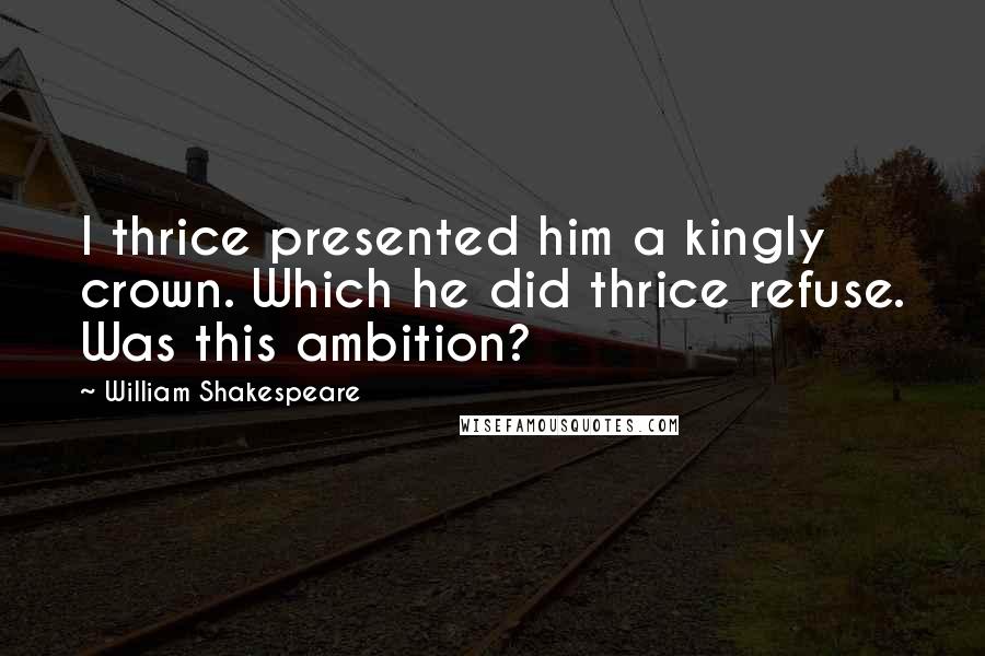 William Shakespeare Quotes: I thrice presented him a kingly crown. Which he did thrice refuse. Was this ambition?