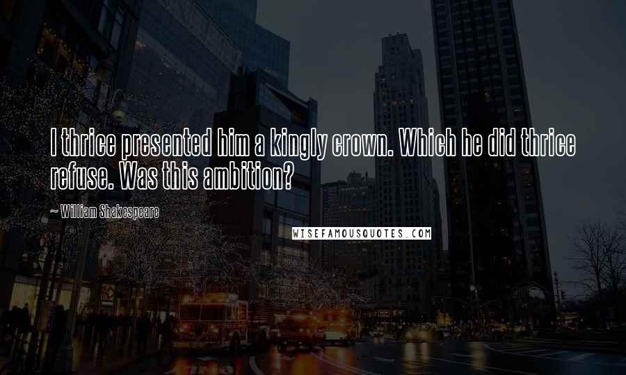 William Shakespeare Quotes: I thrice presented him a kingly crown. Which he did thrice refuse. Was this ambition?