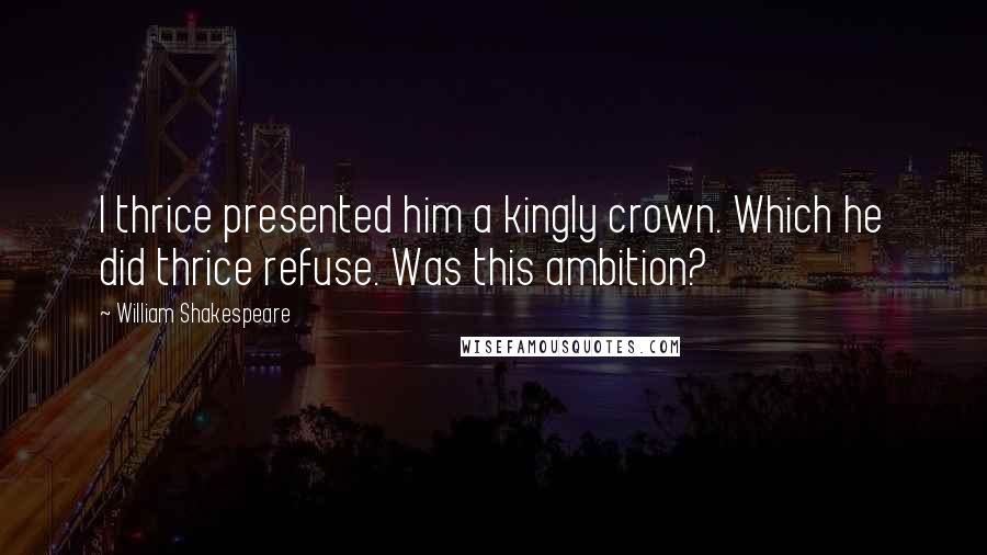 William Shakespeare Quotes: I thrice presented him a kingly crown. Which he did thrice refuse. Was this ambition?