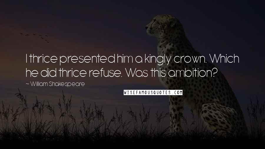 William Shakespeare Quotes: I thrice presented him a kingly crown. Which he did thrice refuse. Was this ambition?