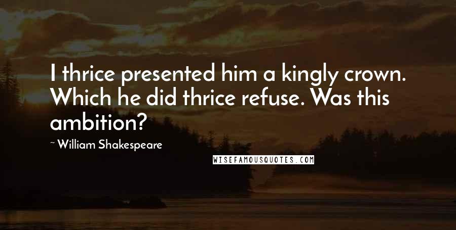 William Shakespeare Quotes: I thrice presented him a kingly crown. Which he did thrice refuse. Was this ambition?