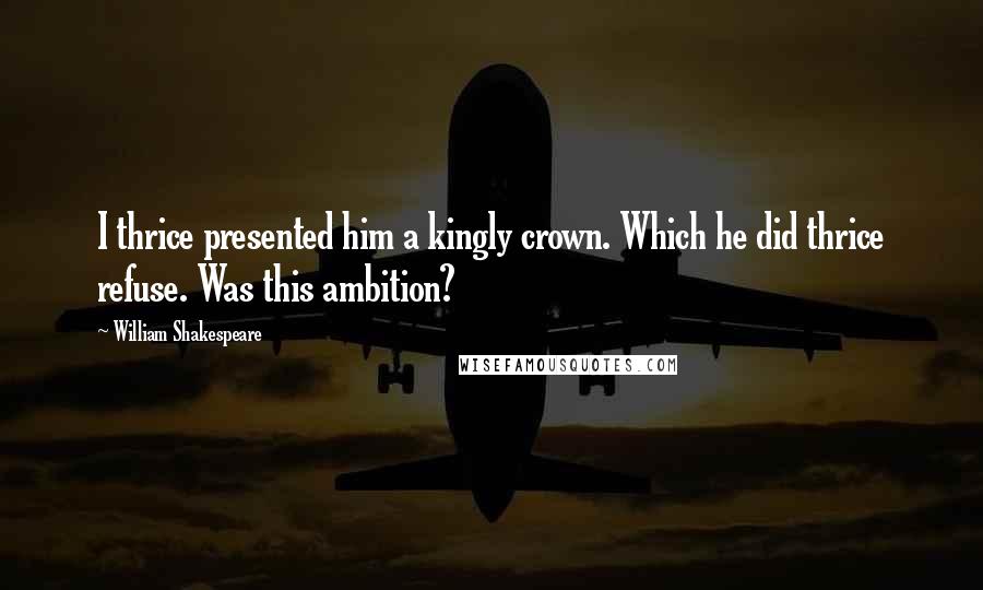 William Shakespeare Quotes: I thrice presented him a kingly crown. Which he did thrice refuse. Was this ambition?