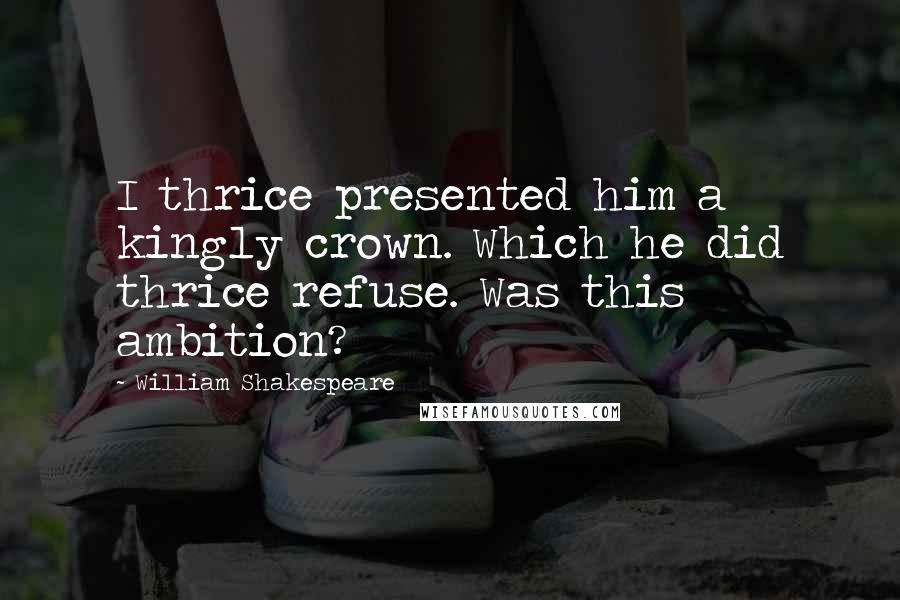 William Shakespeare Quotes: I thrice presented him a kingly crown. Which he did thrice refuse. Was this ambition?