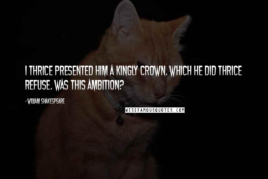 William Shakespeare Quotes: I thrice presented him a kingly crown. Which he did thrice refuse. Was this ambition?