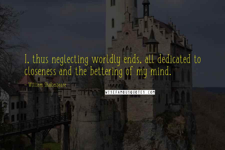 William Shakespeare Quotes: I, thus neglecting worldly ends, all dedicated to closeness and the bettering of my mind.