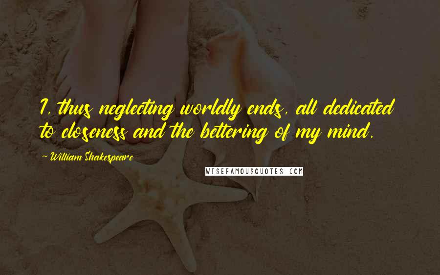 William Shakespeare Quotes: I, thus neglecting worldly ends, all dedicated to closeness and the bettering of my mind.