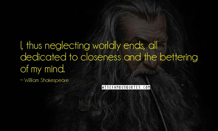 William Shakespeare Quotes: I, thus neglecting worldly ends, all dedicated to closeness and the bettering of my mind.