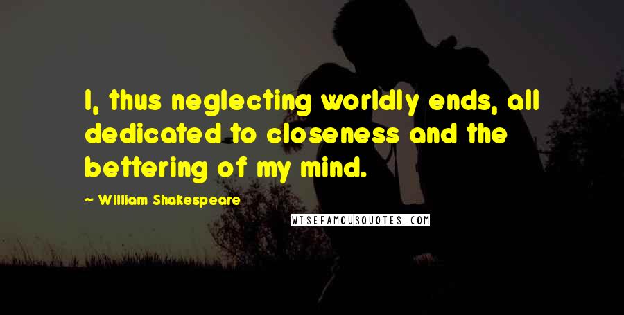 William Shakespeare Quotes: I, thus neglecting worldly ends, all dedicated to closeness and the bettering of my mind.