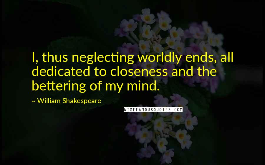 William Shakespeare Quotes: I, thus neglecting worldly ends, all dedicated to closeness and the bettering of my mind.