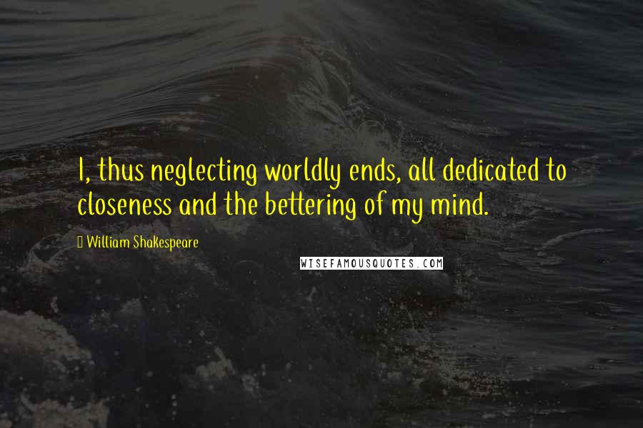 William Shakespeare Quotes: I, thus neglecting worldly ends, all dedicated to closeness and the bettering of my mind.
