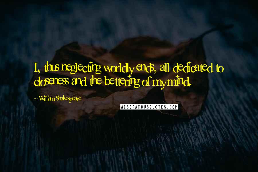 William Shakespeare Quotes: I, thus neglecting worldly ends, all dedicated to closeness and the bettering of my mind.