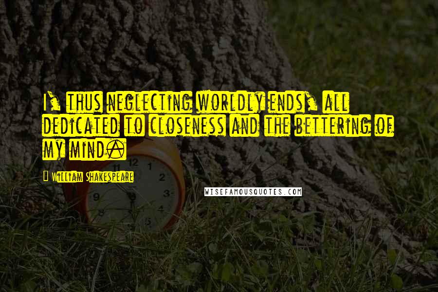William Shakespeare Quotes: I, thus neglecting worldly ends, all dedicated to closeness and the bettering of my mind.