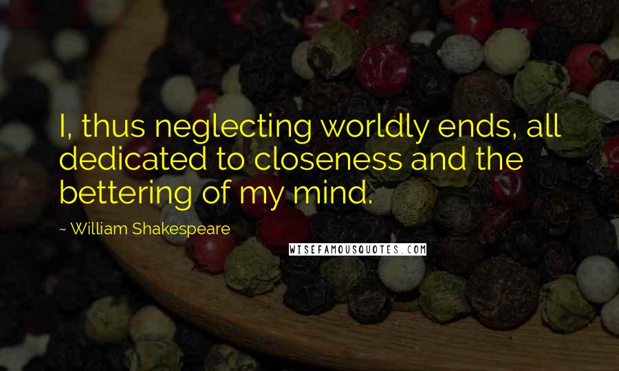 William Shakespeare Quotes: I, thus neglecting worldly ends, all dedicated to closeness and the bettering of my mind.