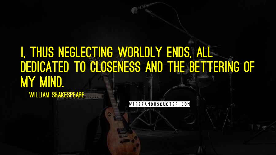 William Shakespeare Quotes: I, thus neglecting worldly ends, all dedicated to closeness and the bettering of my mind.