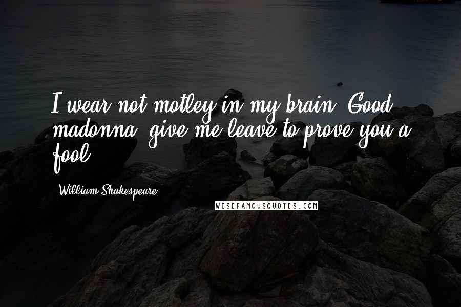 William Shakespeare Quotes: I wear not motley in my brain. Good madonna, give me leave to prove you a fool.