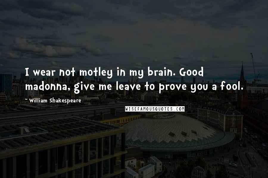 William Shakespeare Quotes: I wear not motley in my brain. Good madonna, give me leave to prove you a fool.