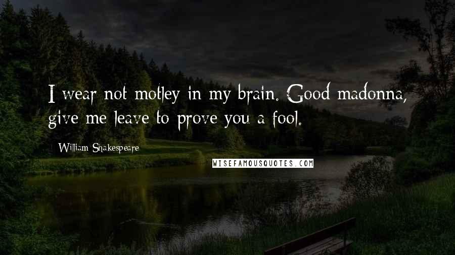 William Shakespeare Quotes: I wear not motley in my brain. Good madonna, give me leave to prove you a fool.