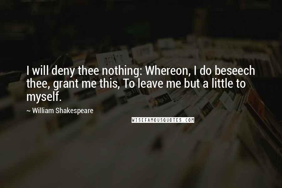 William Shakespeare Quotes: I will deny thee nothing: Whereon, I do beseech thee, grant me this, To leave me but a little to myself.