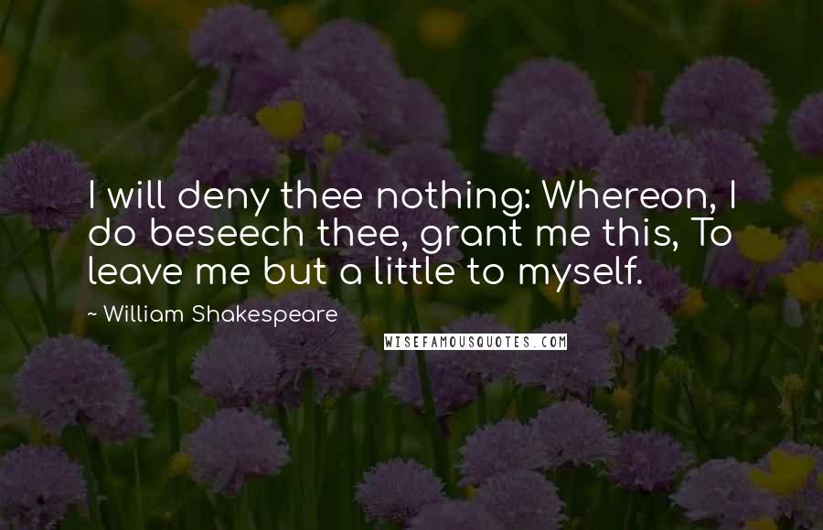 William Shakespeare Quotes: I will deny thee nothing: Whereon, I do beseech thee, grant me this, To leave me but a little to myself.
