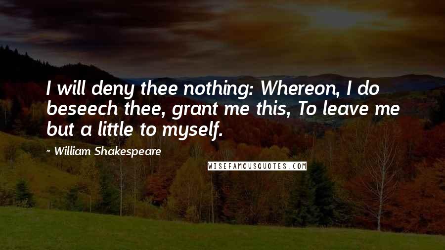 William Shakespeare Quotes: I will deny thee nothing: Whereon, I do beseech thee, grant me this, To leave me but a little to myself.