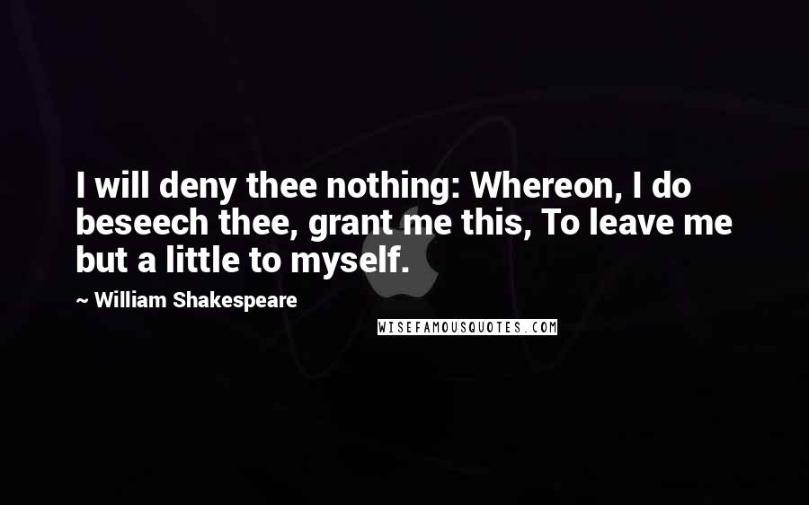 William Shakespeare Quotes: I will deny thee nothing: Whereon, I do beseech thee, grant me this, To leave me but a little to myself.