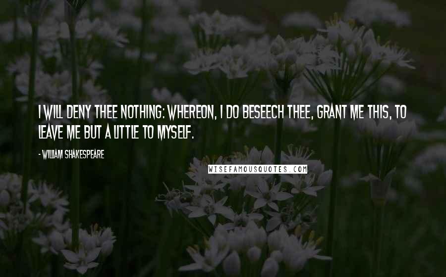 William Shakespeare Quotes: I will deny thee nothing: Whereon, I do beseech thee, grant me this, To leave me but a little to myself.