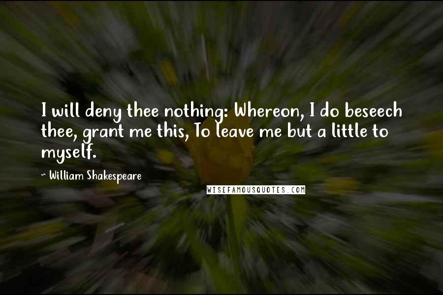 William Shakespeare Quotes: I will deny thee nothing: Whereon, I do beseech thee, grant me this, To leave me but a little to myself.