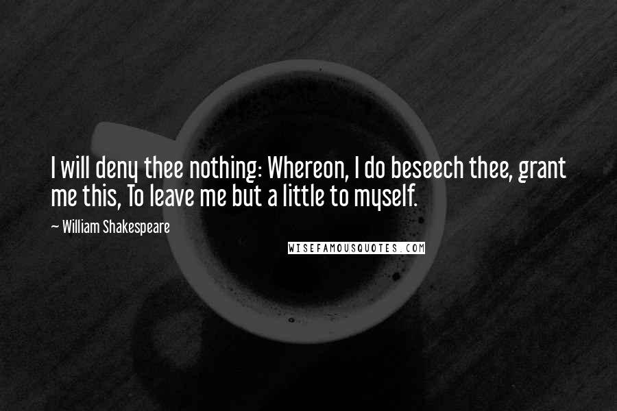 William Shakespeare Quotes: I will deny thee nothing: Whereon, I do beseech thee, grant me this, To leave me but a little to myself.