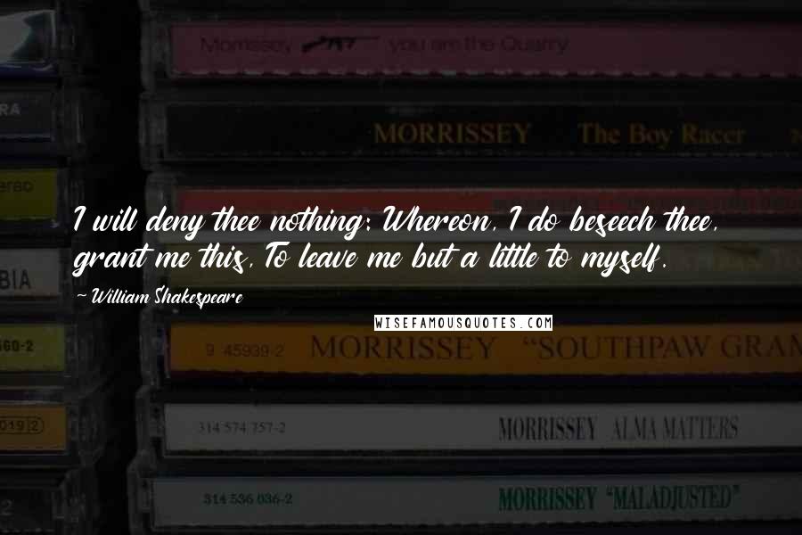 William Shakespeare Quotes: I will deny thee nothing: Whereon, I do beseech thee, grant me this, To leave me but a little to myself.