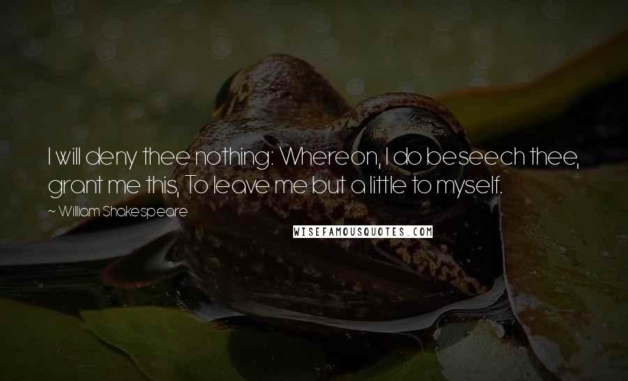 William Shakespeare Quotes: I will deny thee nothing: Whereon, I do beseech thee, grant me this, To leave me but a little to myself.