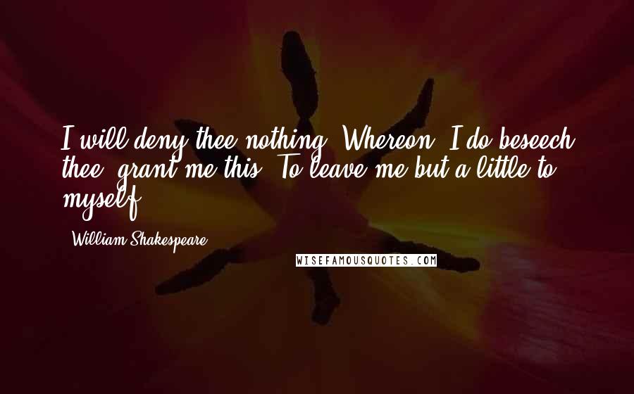 William Shakespeare Quotes: I will deny thee nothing: Whereon, I do beseech thee, grant me this, To leave me but a little to myself.