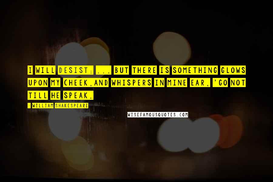 William Shakespeare Quotes: I will desist; ... But there is something glows upon my cheek,And whispers in mine ear, 'Go not till he speak.